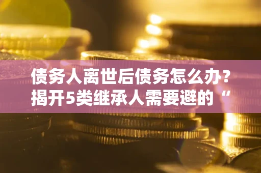 北京债务人离世后债务怎么办？揭开5类继承人需要避的“坑”